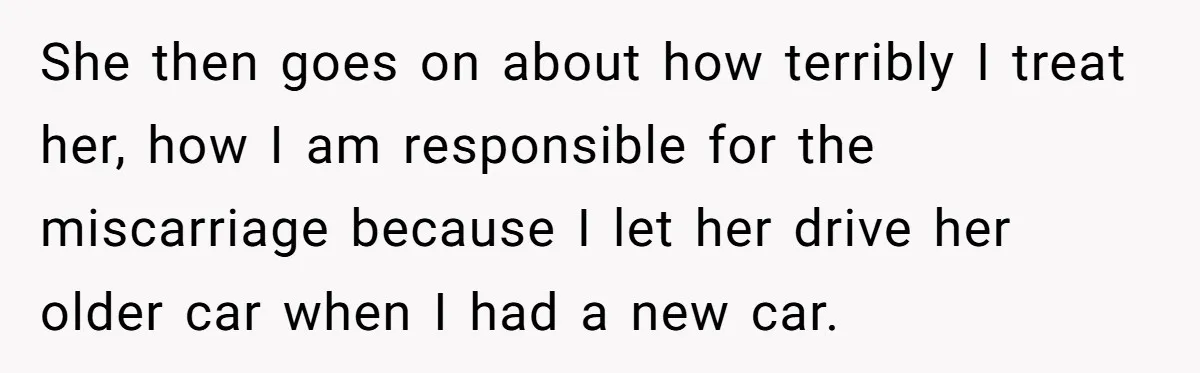 She then goes on about how terribly I treat her, how I am responsible for the miscarriage because I let her drive her older car when I had a new...