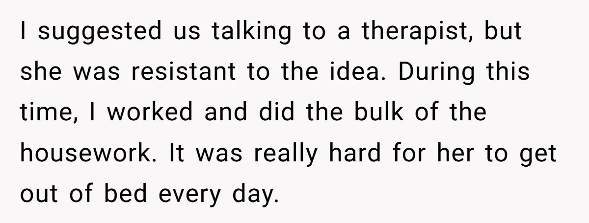 I suggested us talking to a therapist, but she was resistant to the idea. During this time, I worked and did the bulk of the housework. It was really hard...