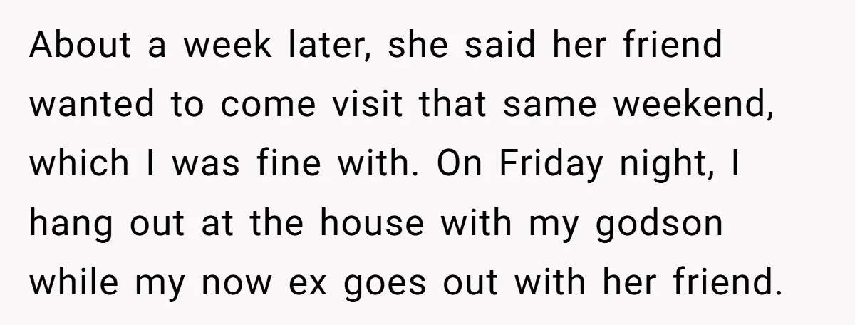 About a week later, she said her friend wanted to come visit that same weekend, which I was fine with. On Friday night, I hang out at the house with...