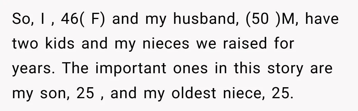 So, I , 46( F) and my husband, (50 )M, have two kids and my nieces we raised for years. The important ones in this story are my son, 25...