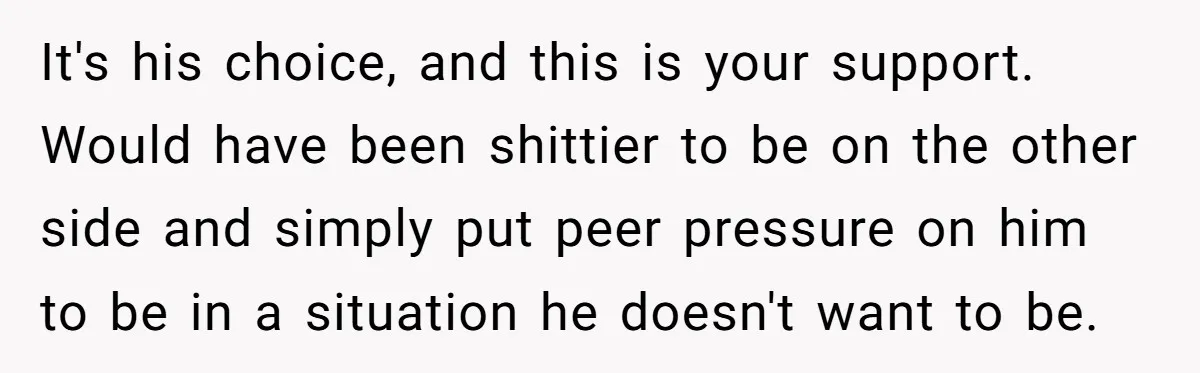 It's his choice, and this is your support. Would have been shittier to be on the other side and simply put peer pressure on him to be in a situation...