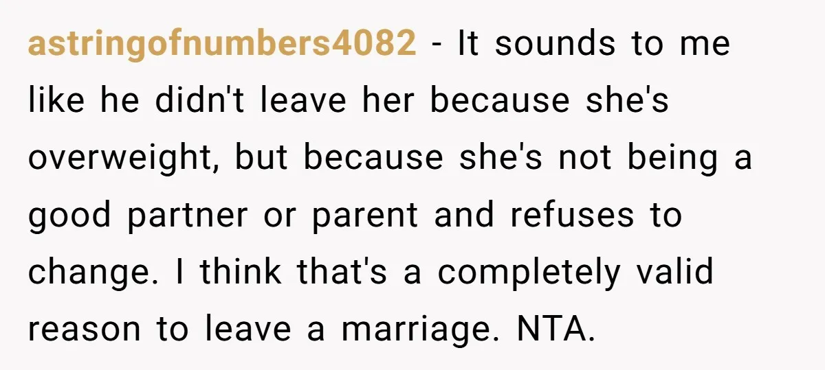 astringofnumbers4082 − It sounds to me like he didn't leave her because she's overweight, but because she's not being a good partner or parent and refuses to change. I think...