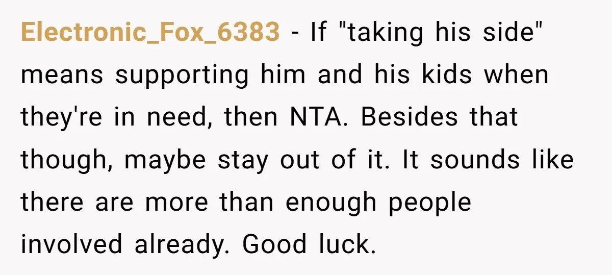 Electronic_Fox_6383 − If "taking his side" means supporting him and his kids when they're in need, then NTA. Besides that though, maybe stay out of it. It sounds like there...