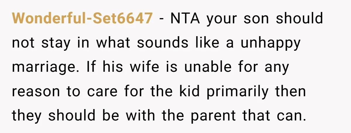 Wonderful-Set6647 − NTA your son should not stay in what sounds like a unhappy marriage. If his wife is unable for any reason to care for the kid primarily then...