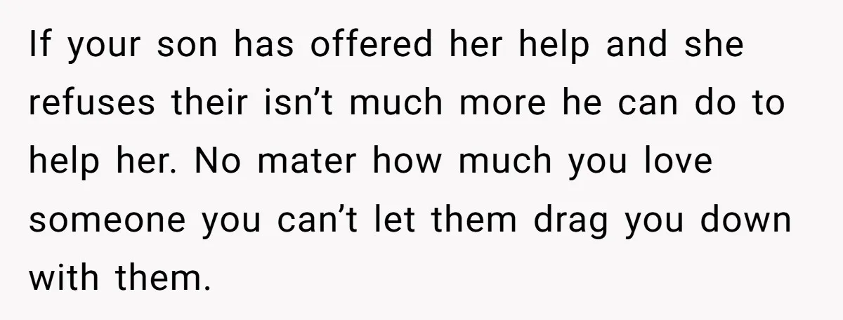 If your son has offered her help and she refuses their isn’t much more he can do to help her. No mater how much you love someone you can’t let...