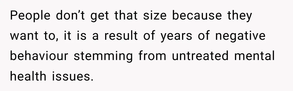 People don’t get that size because they want to, it is a result of years of negative behaviour stemming from untreated mental health issues.