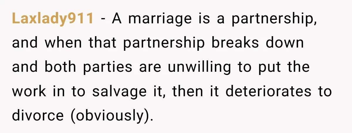 Laxlady911 − A marriage is a partnership, and when that partnership breaks down and both parties are unwilling to put the work in to salvage it, then it deteriorates to...