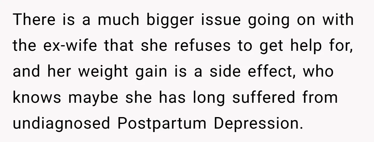 There is a much bigger issue going on with the ex-wife that she refuses to get help for, and her weight gain is a side effect, who knows maybe she...