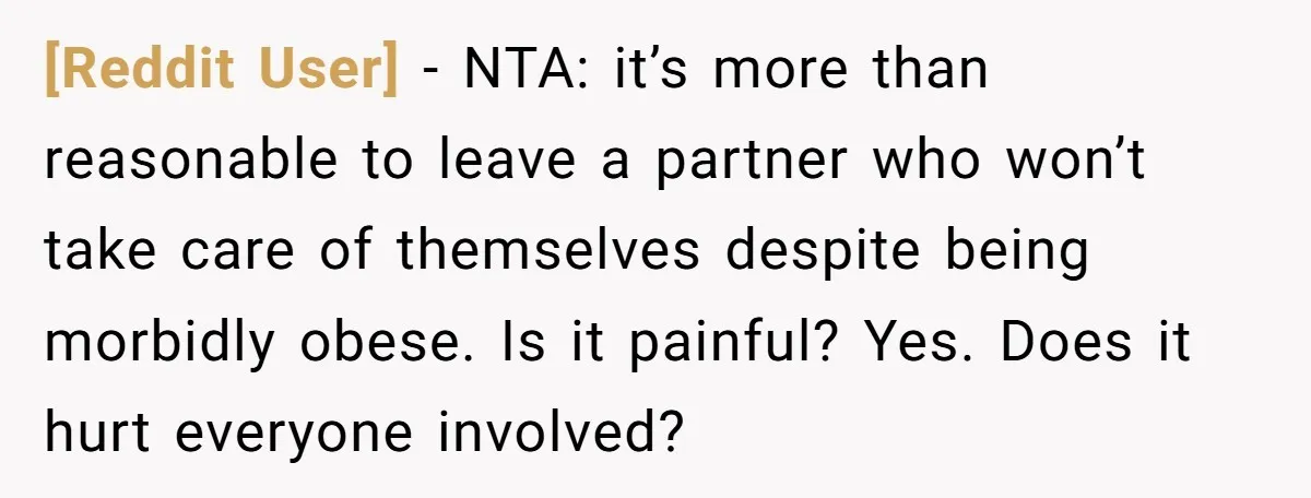 [Reddit User] − NTA: it’s more than reasonable to leave a partner who won’t take care of themselves despite being morbidly obese. Is it painful? Yes. Does it hurt everyone...