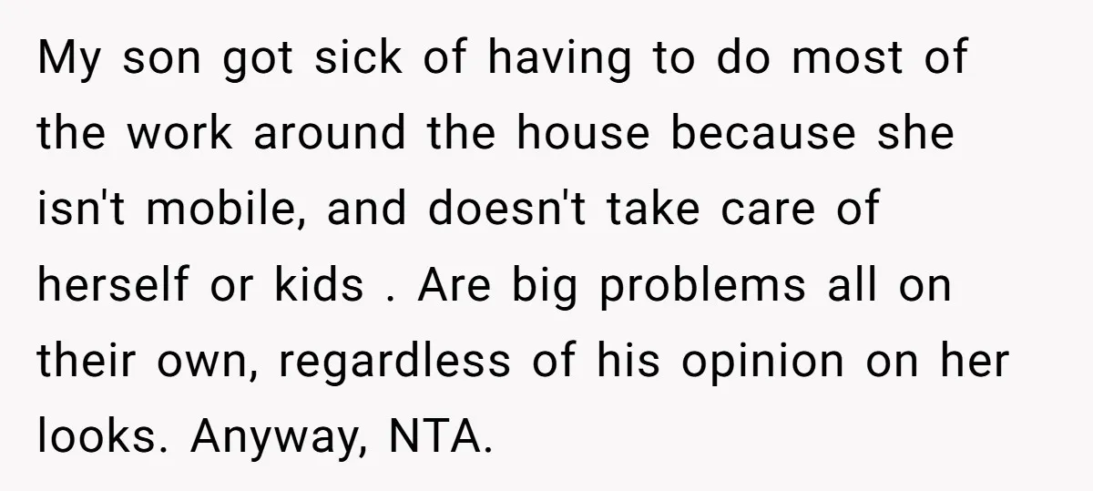 My son got sick of having to do most of the work around the house because she isn't mobile, and doesn't take care of herself or kids . Are big...