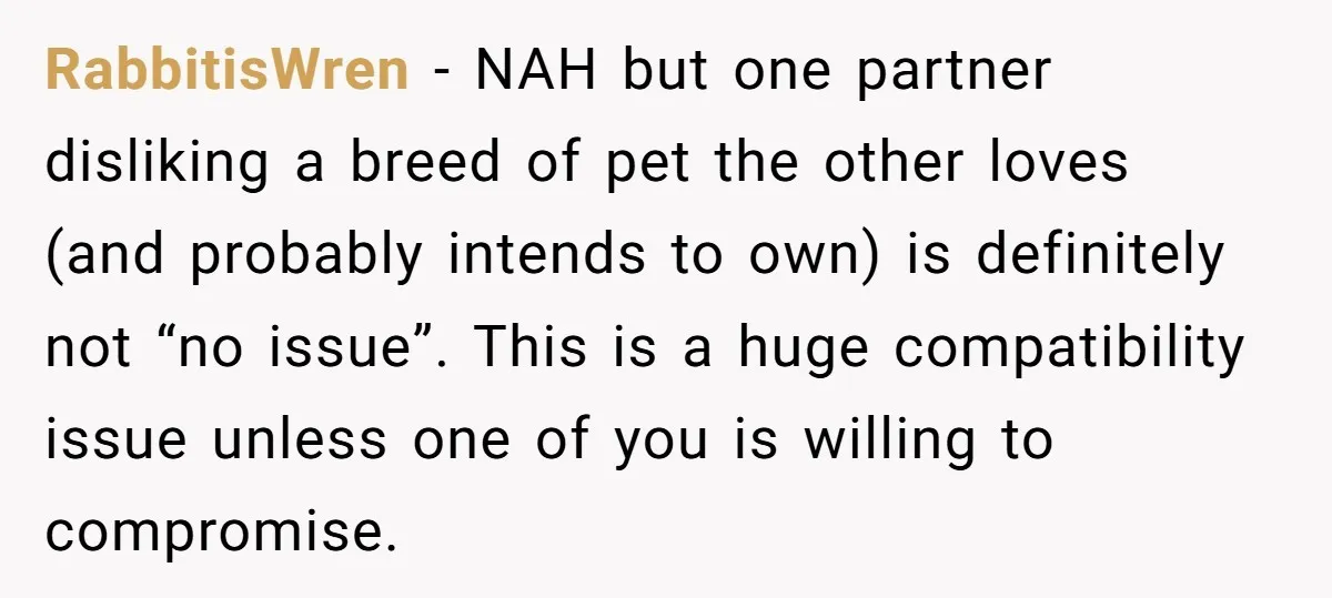 RabbitisWren − NAH but one partner disliking a breed of pet the other loves (and probably intends to own) is definitely not “no issue”. This is a huge compatibility issue...