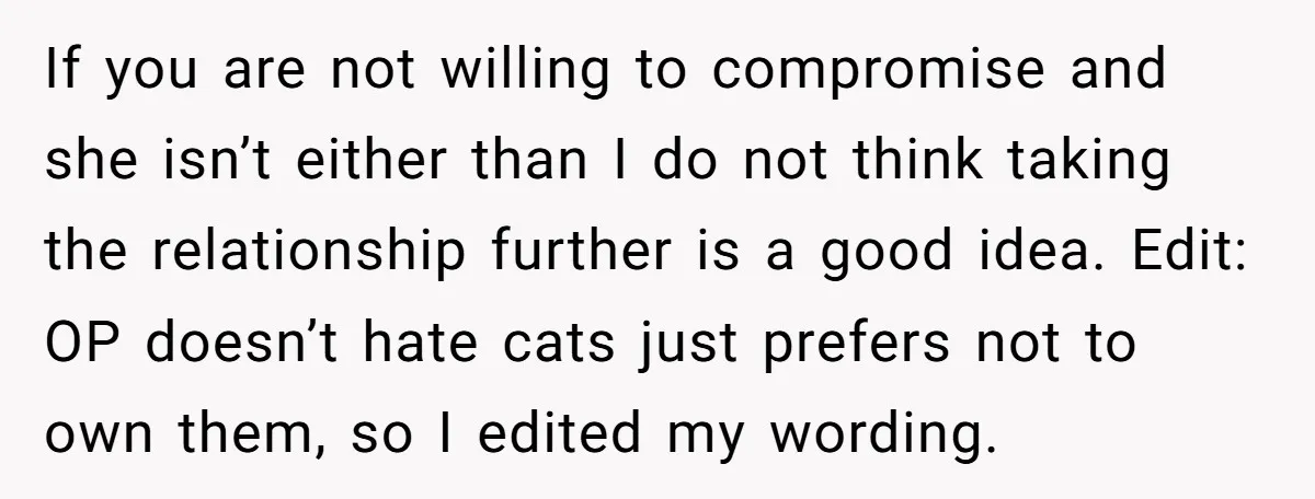 If you are not willing to compromise and she isn’t either than I do not think taking the relationship further is a good idea. Edit: OP doesn’t hate cats just...