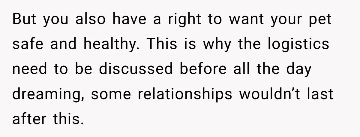 But you also have a right to want your pet safe and healthy. This is why the logistics need to be discussed before all the day dreaming, some relationships wouldn’t...