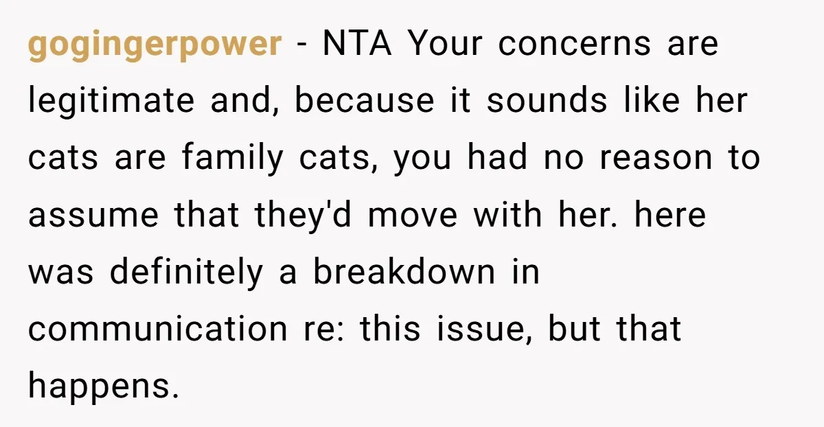 gogingerpower − NTA Your concerns are legitimate and, because it sounds like her cats are family cats, you had no reason to assume that they'd move with her. here was...
