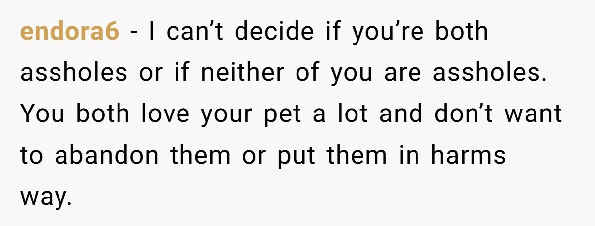 endora6 − I can’t decide if you’re both assholes or if neither of you are assholes. You both love your pet a lot and don’t want to abandon them or...