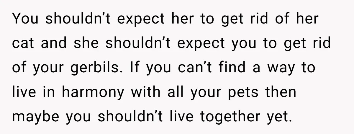 You shouldn’t expect her to get rid of her cat and she shouldn’t expect you to get rid of your gerbils. If you can’t find a way to live in...