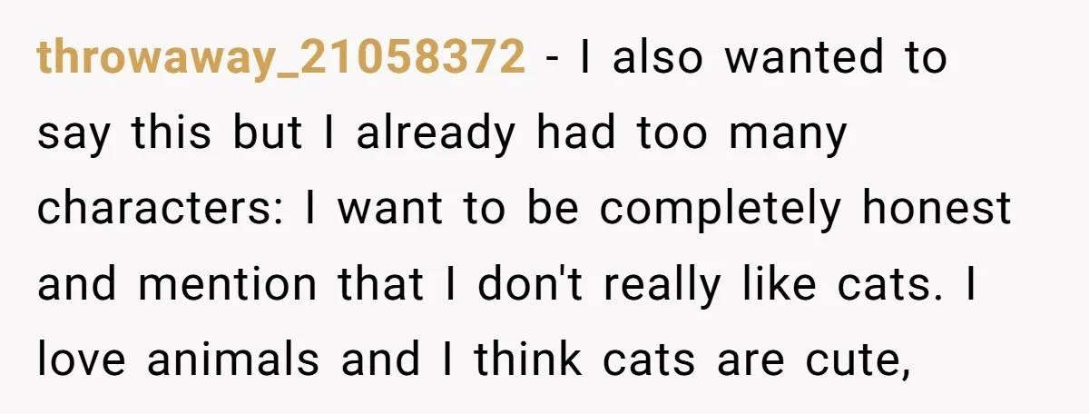 throwaway_21058372 − I also wanted to say this but I already had too many characters: I want to be completely honest and mention that I don't really like cats. I...