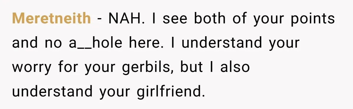 Meretneith − NAH. I see both of your points and no a__hole here. I understand your worry for your gerbils, but I also understand your girlfriend.
