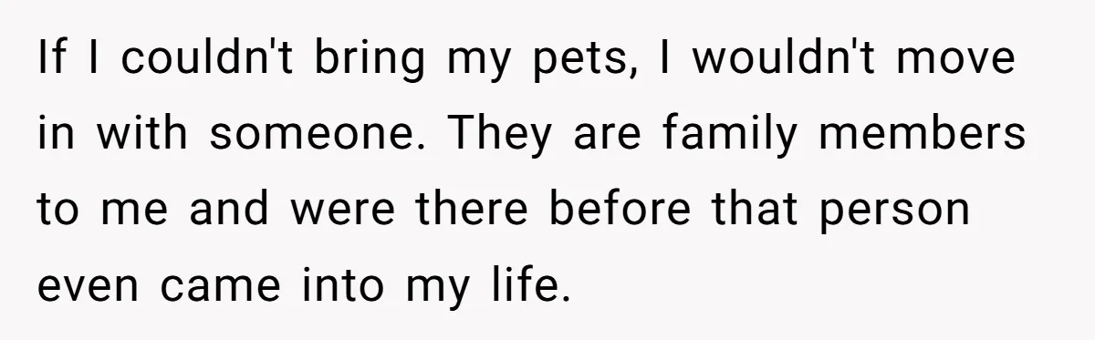 If I couldn't bring my pets, I wouldn't move in with someone. They are family members to me and were there before that person even came into my life.