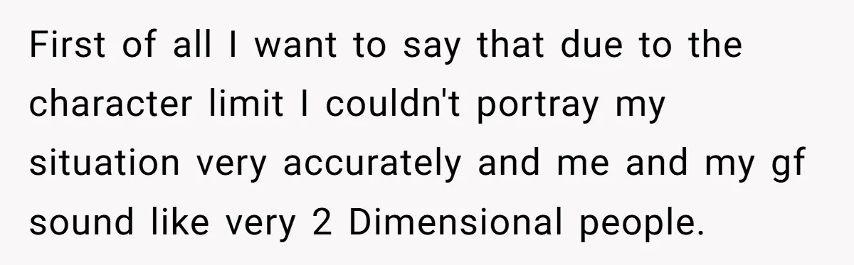 First of all I want to say that due to the character limit I couldn't portray my situation very accurately and me and my gf sound like very 2 Dimensional...