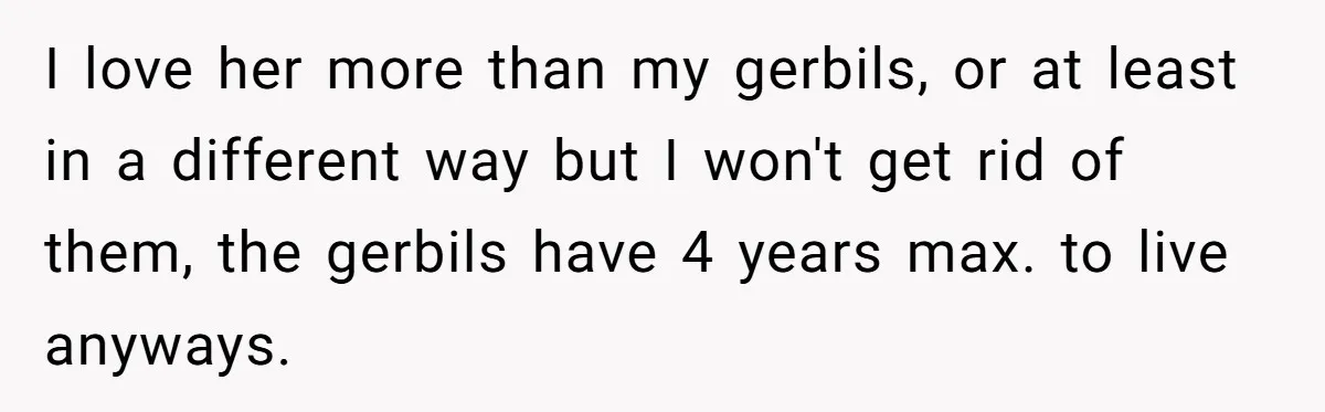 I love her more than my gerbils, or at least in a different way but I won't get rid of them, the gerbils have 4 years max. to live anyways.