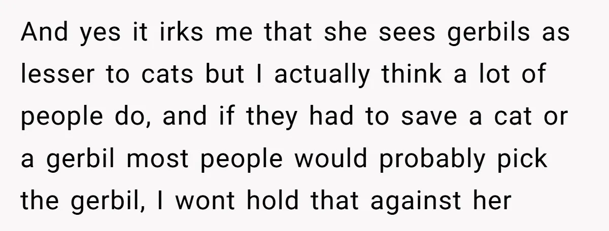 And yes it irks me that she sees gerbils as lesser to cats but I actually think a lot of people do, and if they had to save a cat...