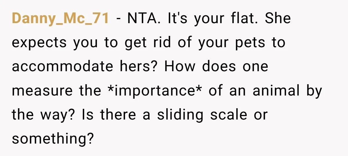 Danny_Mc_71 − NTA. It's your flat. She expects you to get rid of your pets to accommodate hers? How does one measure the *importance* of an animal by the way?...