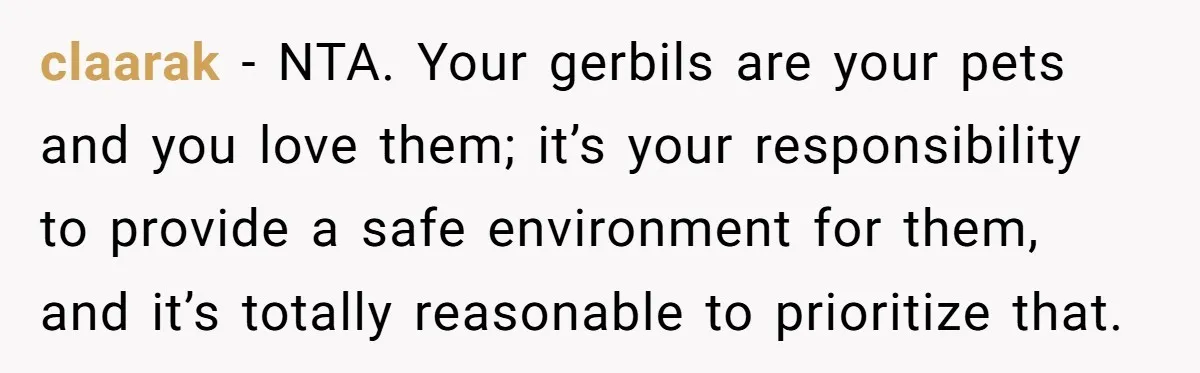 claarak − NTA. Your gerbils are your pets and you love them; it’s your responsibility to provide a safe environment for them, and it’s totally reasonable to prioritize that.