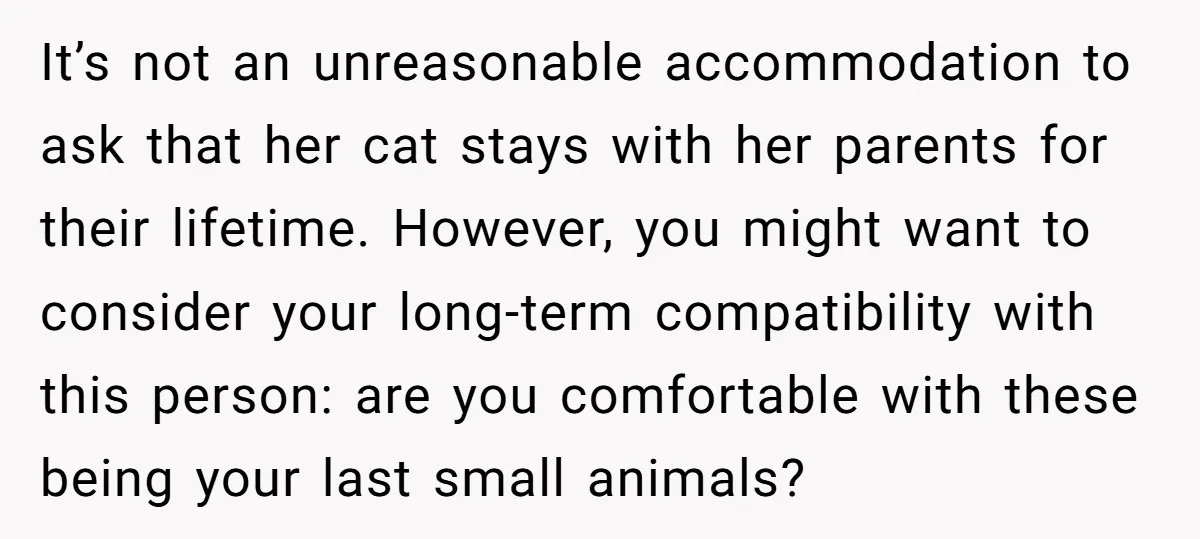 It’s not an unreasonable accommodation to ask that her cat stays with her parents for their lifetime. However, you might want to consider your long-term compatibility with this person: are...
