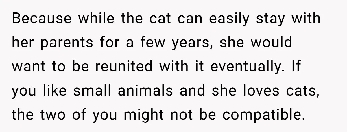 Because while the cat can easily stay with her parents for a few years, she would want to be reunited with it eventually. If you like small animals and she...