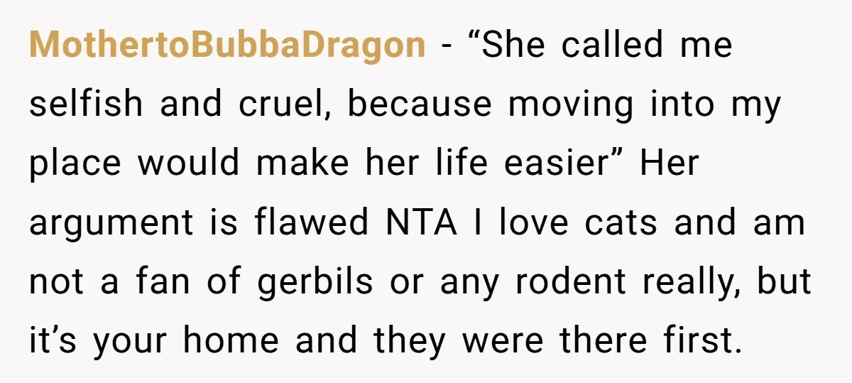 MothertoBubbaDragon − “She called me selfish and cruel, because moving into my place would make her life easier” Her argument is flawed NTA I love cats and am not a...
