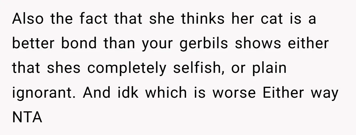 Also the fact that she thinks her cat is a better bond than your gerbils shows either that shes completely selfish, or plain ignorant. And idk which is worse Either...
