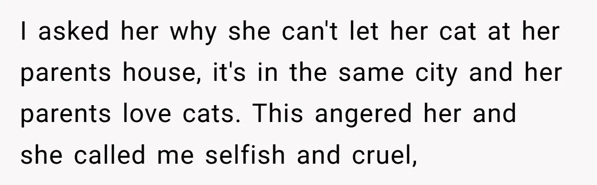 I asked her why she can't let her cat at her parents house, it's in the same city and her parents love cats. This angered her and she called me...