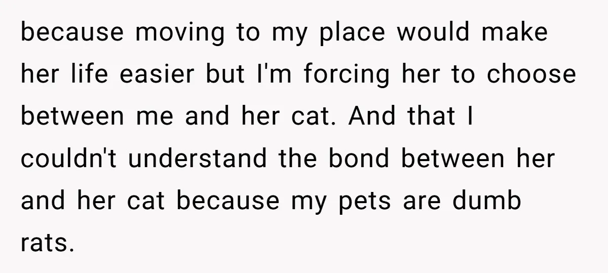 because moving to my place would make her life easier but I'm forcing her to choose between me and her cat. And that I couldn't understand the bond between her...