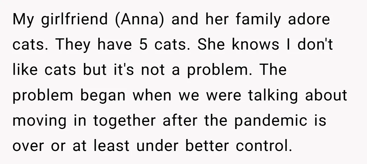 My girlfriend (Anna) and her family adore cats. They have 5 cats. She knows I don't like cats but it's not a problem. The problem began when we were talking...