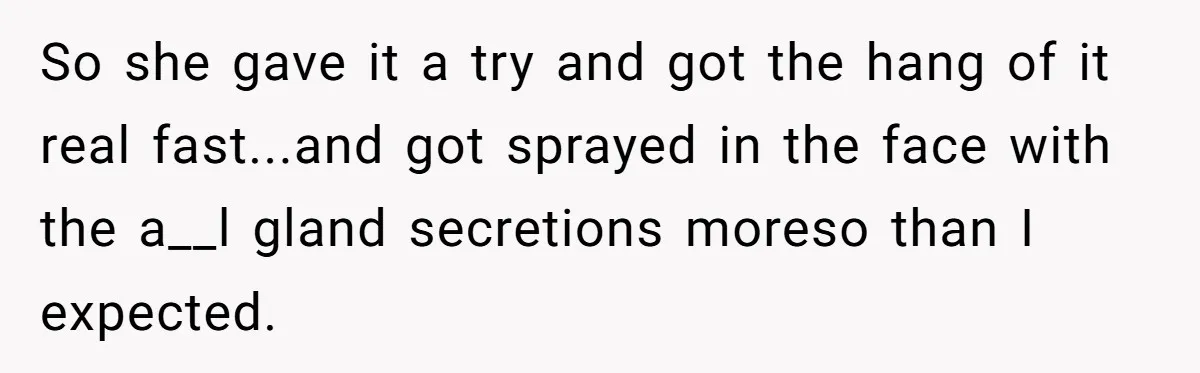 So she gave it a try and got the hang of it real fast...and got sprayed in the face with the a__l gland secretions moreso than I expected.