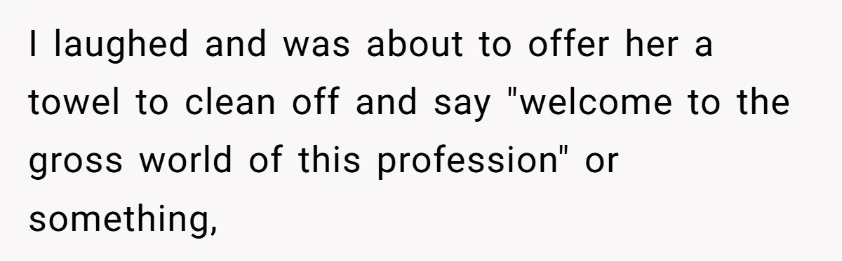 I laughed and was about to offer her a towel to clean off and say "welcome to the gross world of this profession" or something,