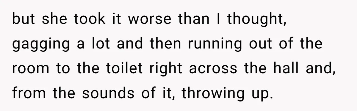 but she took it worse than I thought, gagging a lot and then running out of the room to the toilet right across the hall and, from the sounds of...