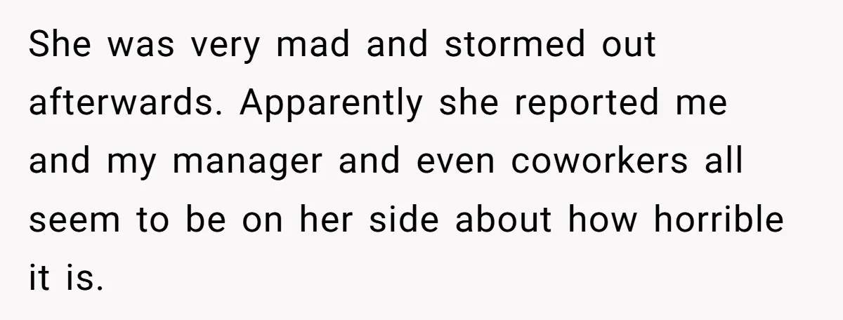 She was very mad and stormed out afterwards. Apparently she reported me and my manager and even coworkers all seem to be on her side about how horrible it is.