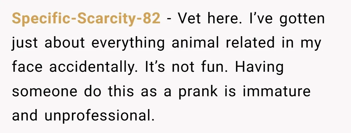 Specific-Scarcity-82 − Vet here. I’ve gotten just about everything animal related in my face accidentally. It’s not fun. Having someone do this as a prank is immature and unprofessional.