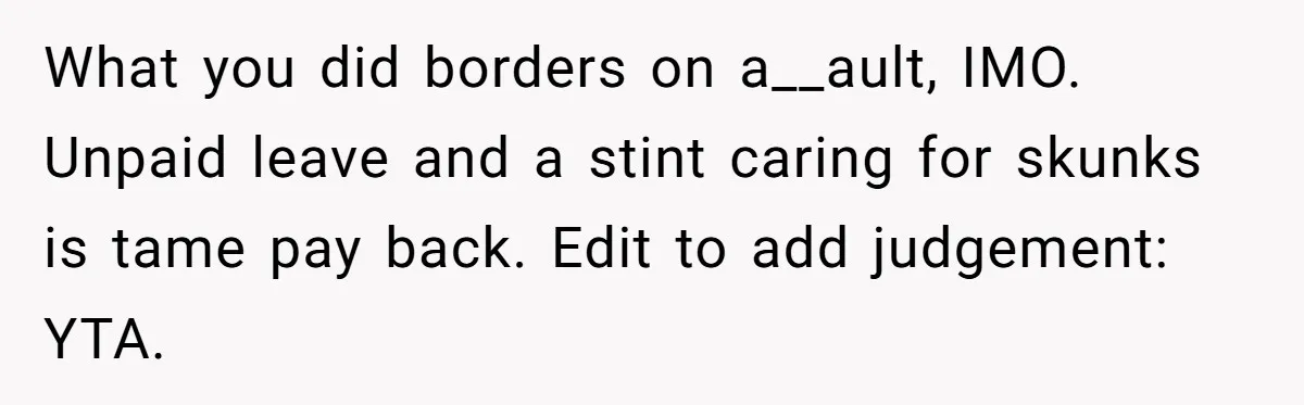 What you did borders on a__ault, IMO. Unpaid leave and a stint caring for skunks is tame pay back. Edit to add judgement: YTA.