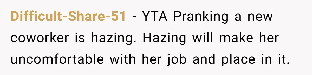 Difficult-Share-51 − YTA Pranking a new coworker is hazing. Hazing will make her uncomfortable with her job and place in it.