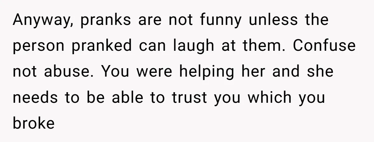 Anyway, pranks are not funny unless the person pranked can laugh at them. Confuse not abuse. You were helping her and she needs to be able to trust you which...