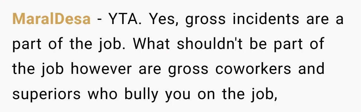 MaralDesa − YTA. Yes, gross incidents are a part of the job. What shouldn't be part of the job however are gross coworkers and superiors who bully you on the...