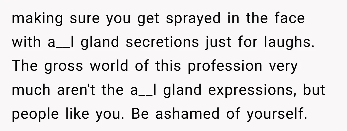 making sure you get sprayed in the face with a__l gland secretions just for laughs. The gross world of this profession very much aren't the a__l gland expressions, but people...