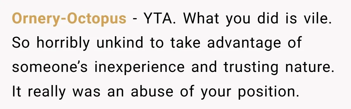 Ornery-Octopus − YTA. What you did is vile. So horribly unkind to take advantage of someone’s inexperience and trusting nature. It really was an abuse of your position.
