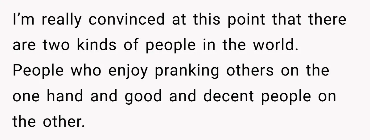 I’m really convinced at this point that there are two kinds of people in the world. People who enjoy pranking others on the one hand and good and decent people...
