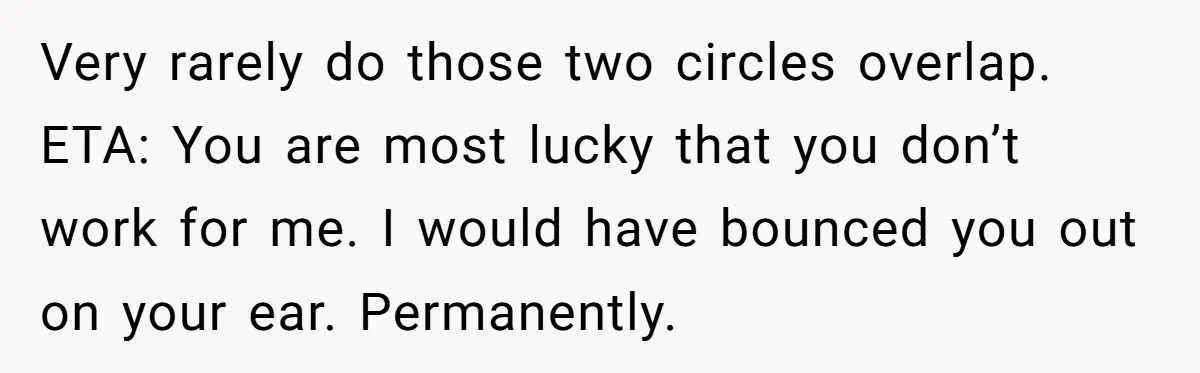 Very rarely do those two circles overlap. ETA: You are most lucky that you don’t work for me. I would have bounced you out on your ear. Permanently.