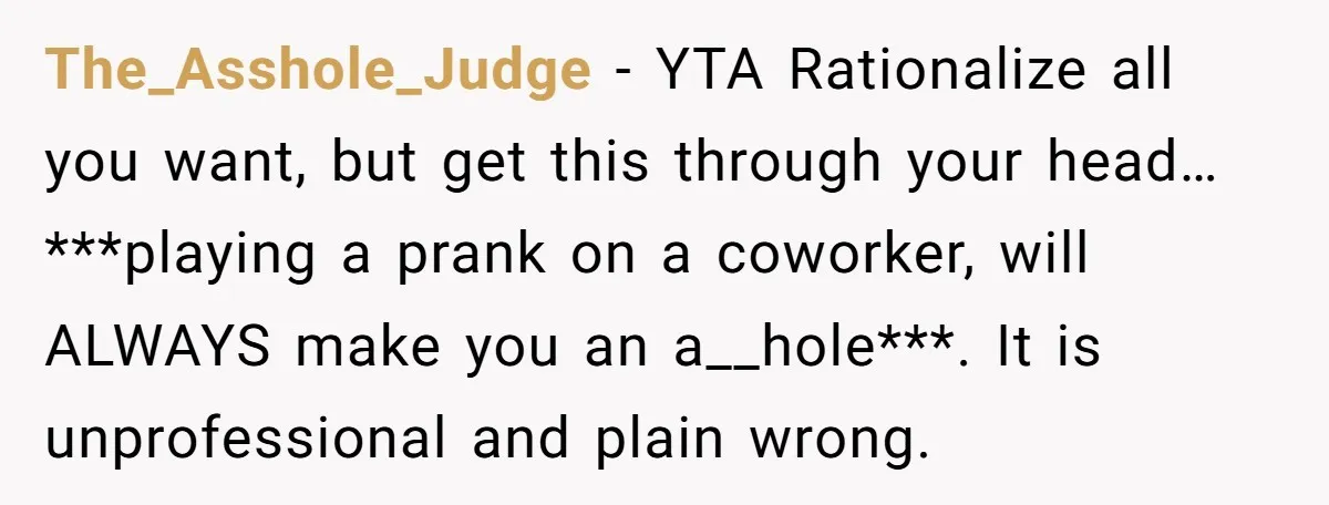 The_Asshole_Judge − YTA Rationalize all you want, but get this through your head… ***playing a prank on a coworker, will ALWAYS make you an a__hole***. It is unprofessional and plain...