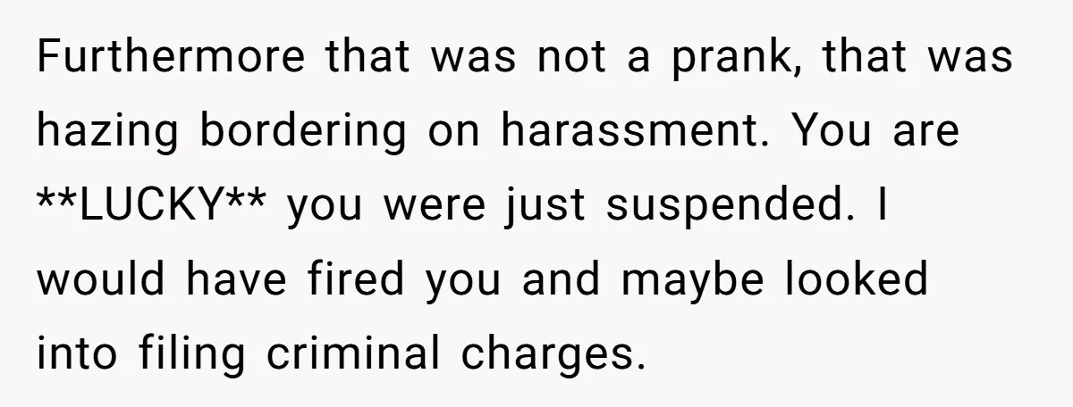 Furthermore that was not a prank, that was hazing bordering on harassment. You are **LUCKY** you were just suspended. I would have fired you and maybe looked into filing criminal...
